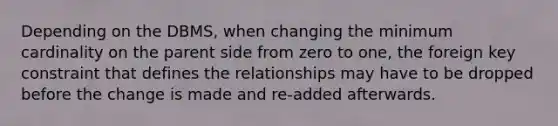 Depending on the DBMS, when changing the minimum cardinality on the parent side from zero to one, the foreign key constraint that defines the relationships may have to be dropped before the change is made and re-added afterwards.