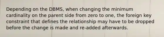 Depending on the DBMS, when changing the minimum cardinality on the parent side from zero to one, the foreign key constraint that defines the relationship may have to be dropped before the change is made and re-added afterwards.