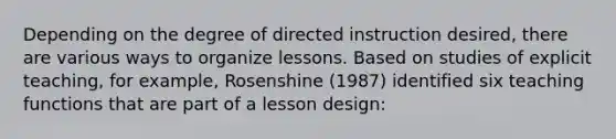 Depending on the degree of directed instruction desired, there are various ways to organize lessons. Based on studies of explicit teaching, for example, Rosenshine (1987) identified six teaching functions that are part of a lesson design: