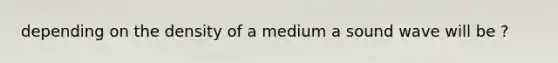 depending on the density of a medium a sound wave will be ?