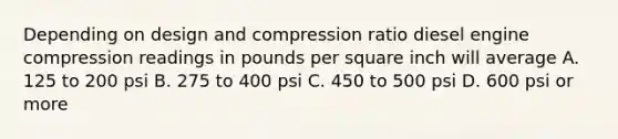 Depending on design and compression ratio diesel engine compression readings in pounds per square inch will average A. 125 to 200 psi B. 275 to 400 psi C. 450 to 500 psi D. 600 psi or more