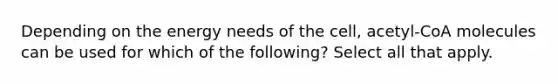 Depending on the energy needs of the cell, acetyl-CoA molecules can be used for which of the following? Select all that apply.
