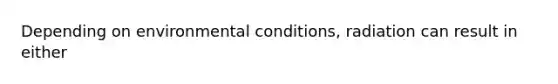 Depending on environmental conditions, radiation can result in either