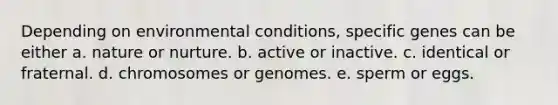 Depending on environmental conditions, specific genes can be either a. nature or nurture. b. active or inactive. c. identical or fraternal. d. chromosomes or genomes. e. sperm or eggs.