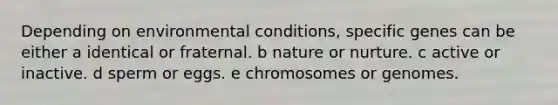 Depending on environmental conditions, specific genes can be either a identical or fraternal. b nature or nurture. c active or inactive. d sperm or eggs. e chromosomes or genomes.