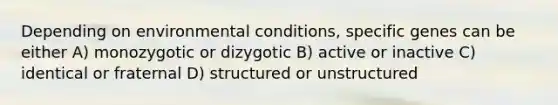 Depending on environmental conditions, specific genes can be either A) monozygotic or dizygotic B) active or inactive C) identical or fraternal D) structured or unstructured