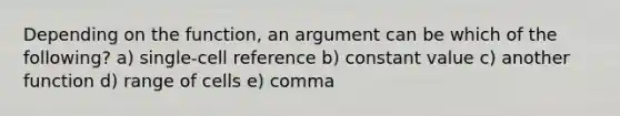 Depending on the function, an argument can be which of the following? a) single-cell reference b) constant value c) another function d) range of cells e) comma