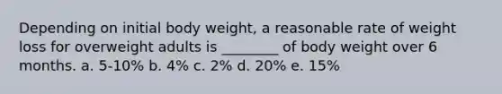 Depending on initial body weight, a reasonable rate of weight loss for overweight adults is ________ of body weight over 6 months. a. 5-10% b. 4% c. 2% d. 20% e. 15%