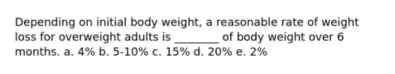 Depending on initial body weight, a reasonable rate of weight loss for overweight adults is ________ of body weight over 6 months. a. 4% b. 5-10% c. 15% d. 20% e. 2%