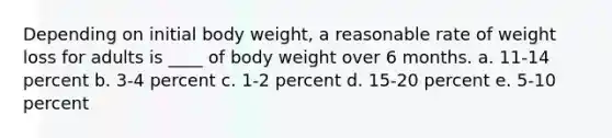 Depending on initial body weight, a reasonable rate of weight loss for adults is ____ of body weight over 6 months. a. 11-14 percent b. 3-4 percent c. 1-2 percent d. 15-20 percent e. 5-10 percent