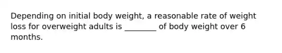 Depending on initial body weight, a reasonable rate of weight loss for overweight adults is ________ of body weight over 6 months.