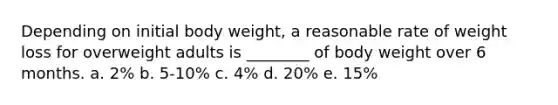 Depending on initial body weight, a reasonable rate of weight loss for overweight adults is ________ of body weight over 6 months. a. 2% b. 5-10% c. 4% d. 20% e. 15%