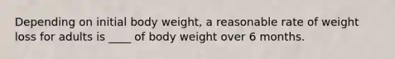 Depending on initial body weight, a reasonable rate of weight loss for adults is ____ of body weight over 6 months.