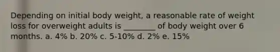 Depending on initial body weight, a reasonable rate of weight loss for overweight adults is ________ of body weight over 6 months. a. 4% b. 20% c. 5-10% d. 2% e. 15%