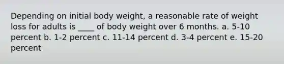 Depending on initial body weight, a reasonable rate of weight loss for adults is ____ of body weight over 6 months. a. 5-10 percent b. 1-2 percent c. 11-14 percent d. 3-4 percent e. 15-20 percent