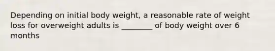 Depending on initial body weight, a reasonable rate of weight loss for overweight adults is ________ of body weight over 6 months