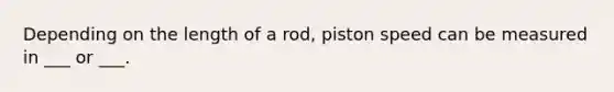 Depending on the length of a rod, piston speed can be measured in ___ or ___.