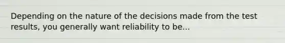 Depending on the nature of the decisions made from the test results, you generally want reliability to be...