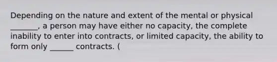 Depending on the nature and extent of the mental or physical _______, a person may have either no capacity, the complete inability to enter into contracts, or limited capacity, the ability to form only ______ contracts. (