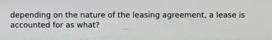 depending on the nature of the leasing agreement, a lease is accounted for as what?