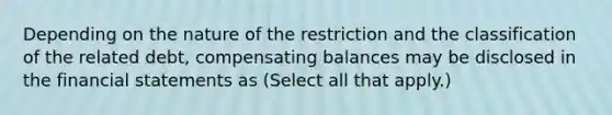 Depending on the nature of the restriction and the classification of the related debt, compensating balances may be disclosed in the financial statements as (Select all that apply.)