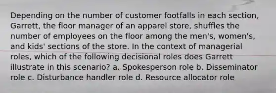 Depending on the number of customer footfalls in each section, Garrett, the floor manager of an apparel store, shuffles the number of employees on the floor among the men's, women's, and kids' sections of the store. In the context of managerial roles, which of the following decisional roles does Garrett illustrate in this scenario? a. Spokesperson role b. Disseminator role c. Disturbance handler role d. Resource allocator role