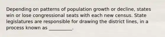 Depending on patterns of population growth or decline, states win or lose congressional seats with each new census. State legislatures are responsible for drawing the district lines, in a process known as __________.