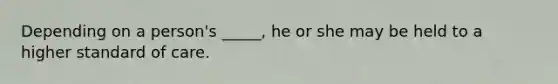 Depending on a person's _____, he or she may be held to a higher standard of care.