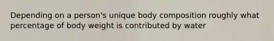 Depending on a person's unique body composition roughly what percentage of body weight is contributed by water