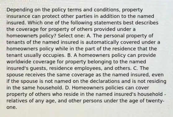 Depending on the policy terms and conditions, property insurance can protect other parties in addition to the named insured. Which one of the following statements best describes the coverage for property of others provided under a homeowners policy? Select one: A. The personal property of tenants of the named insured is automatically covered under a homeowners policy while in the part of the residence that the tenant usually occupies. B. A homeowners policy can provide worldwide coverage for property belonging to the named insured's guests, residence employees, and others. C. The spouse receives the same coverage as the named insured, even if the spouse is not named on the declarations and is not residing in the same household. D. Homeowners policies can cover property of others who reside in the named insured's household - relatives of any age, and other persons under the age of twenty-one.