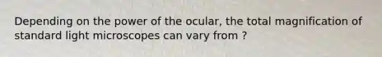 Depending on the power of the ocular, the total magnification of standard light microscopes can vary from ?