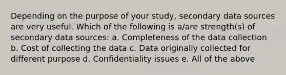 Depending on the purpose of your study, secondary data sources are very useful. Which of the following is a/are strength(s) of secondary data sources: a. Completeness of the data collection b. Cost of collecting the data c. Data originally collected for different purpose d. Confidentiality issues e. All of the above