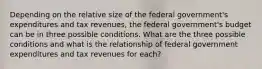 Depending on the relative size of the federal government's expenditures and tax revenues, the federal government's budget can be in three possible conditions. What are the three possible conditions and what is the relationship of federal government expenditures and tax revenues for each?