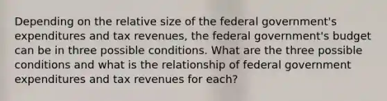 Depending on the relative size of the federal government's expenditures and tax revenues, the federal government's budget can be in three possible conditions. What are the three possible conditions and what is the relationship of federal government expenditures and tax revenues for each?