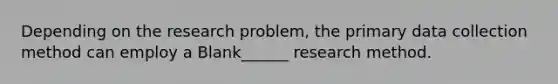 Depending on the research problem, the primary data collection method can employ a Blank______ research method.