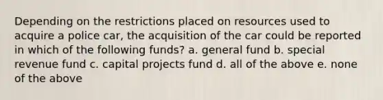 Depending on the restrictions placed on resources used to acquire a police car, the acquisition of the car could be reported in which of the following funds? a. general fund b. special revenue fund c. capital projects fund d. all of the above e. none of the above