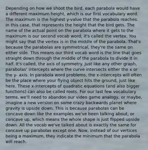 Depending on how we shoot the bird, each parabola would have a different maximum height, which is our first vocabulary word. The maximum is the highest y-value that the parabola reaches. In this case, that represents the height that the bird gets. The name of the actual point on the parabola where it gets to the maximum is our second vocab word; it's called the vertex. You might say that the vertex is in the middle of the parabola. That's because the parabolas are symmetrical, they're the same on either side. This means our third vocab word is the line that goes straight down through the middle of the parabola to divide it in half. It's called, the axis of symmetry. Just like any other graph, parabolas' intercepts where the curve intersects either the x or the y- axis. In parabola word problems, the x-intercepts will often be the place where your flying object hits the ground, just like here. These x-intercepts of quadratic equations (and also bigger functions) can also be called roots. For our last few vocabulary terms, we'll need to abandon our video game analogy, or maybe, imagine a new version on some crazy backwards planet where gravity is upside down. This is because parabolas can be concave down like the examples we've been talking about, or concave up, which means the whole shape is just flipped upside down. All the vocab we've talked about is exactly the same for concave up parabolas except one. Now, instead of our vertices being a maximum, they indicate the minimum that the parabola will reach.
