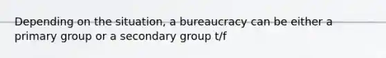 Depending on the situation, a bureaucracy can be either a primary group or a secondary group t/f