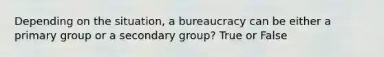 Depending on the situation, a bureaucracy can be either a primary group or a secondary group? True or False