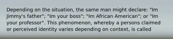 Depending on the situation, the same man might declare: "Im Jimmy's father"; "Im your boss"; "Im African American"; or "Im your professor". This phenomenon, whereby a persons claimed or perceived identity varies depending on context, is called