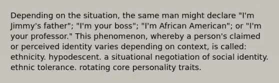 Depending on the situation, the same man might declare "I'm Jimmy's father"; "I'm your boss"; "I'm African American"; or "I'm your professor." This phenomenon, whereby a person's claimed or perceived identity varies depending on context, is called: ethnicity. hypodescent. a situational negotiation of social identity. ethnic tolerance. rotating core personality traits.