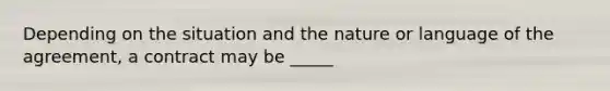 Depending on the situation and the nature or language of the agreement, a contract may be _____