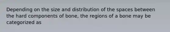 Depending on the size and distribution of the spaces between the hard components of bone, the regions of a bone may be categorized as