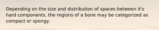 Depending on the size and distribution of spaces between it's hard components, the regions of a bone may be categorized as compact or spongy.