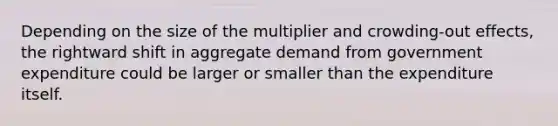 Depending on the size of the multiplier and crowding-out effects, the rightward shift in aggregate demand from government expenditure could be larger or smaller than the expenditure itself.