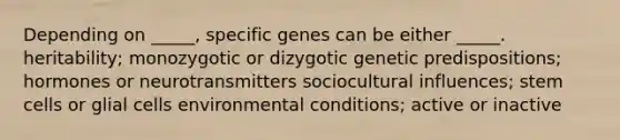 Depending on _____, specific genes can be either _____. heritability; monozygotic or dizygotic genetic predispositions; hormones or neurotransmitters sociocultural influences; stem cells or glial cells environmental conditions; active or inactive