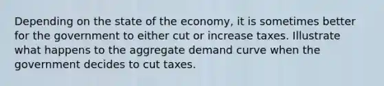 Depending on the state of the economy, it is sometimes better for the government to either cut or increase taxes. Illustrate what happens to the aggregate demand curve when the government decides to cut taxes.