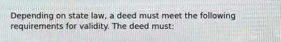 Depending on state law, a deed must meet the following requirements for validity. The deed must: