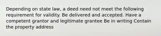 Depending on state law, a deed need not meet the following requirement for validity. Be delivered and accepted. Have a competent grantor and legitimate grantee Be in writing Contain the property address