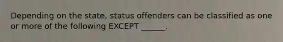 Depending on the state, status offenders can be classified as one or more of the following EXCEPT ______.